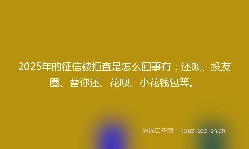 2025年的征信被拒查是怎么回事有：还呗、投友圈、替你还、花呗、小花钱包等。