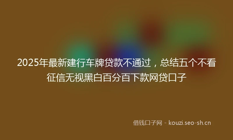 2025年最新建行车牌贷款不通过，总结五个不看征信无视黑白百分百下款网贷口子