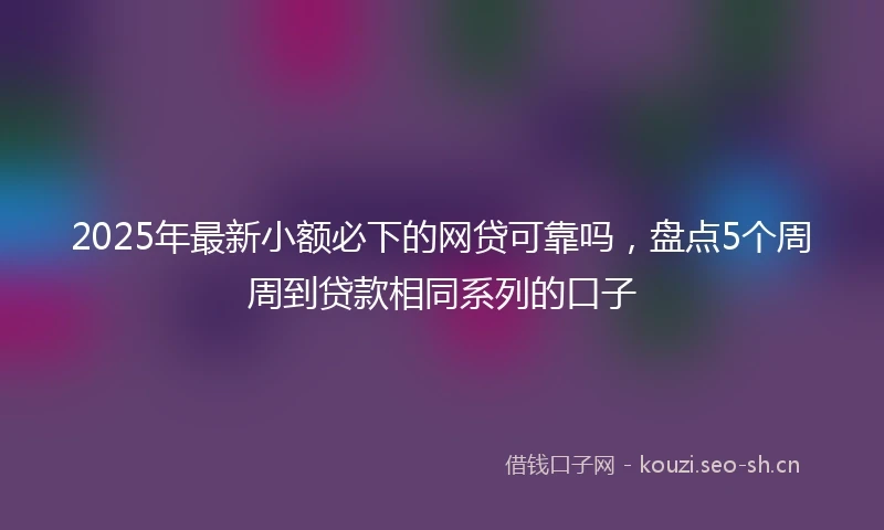 2025年最新小额必下的网贷可靠吗，盘点5个周周到贷款相同系列的口子