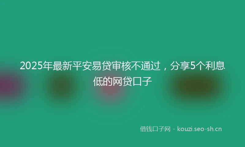 2025年最新平安易贷审核不通过，分享5个利息低的网贷口子