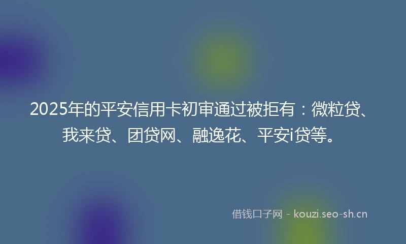 2025年的平安信用卡初审通过被拒有：微粒贷、我来贷、团贷网、融逸花、平安i贷等。