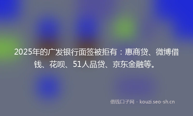 2025年的广发银行面签被拒有：惠商贷、微博借钱、花呗、51人品贷、京东金融等。