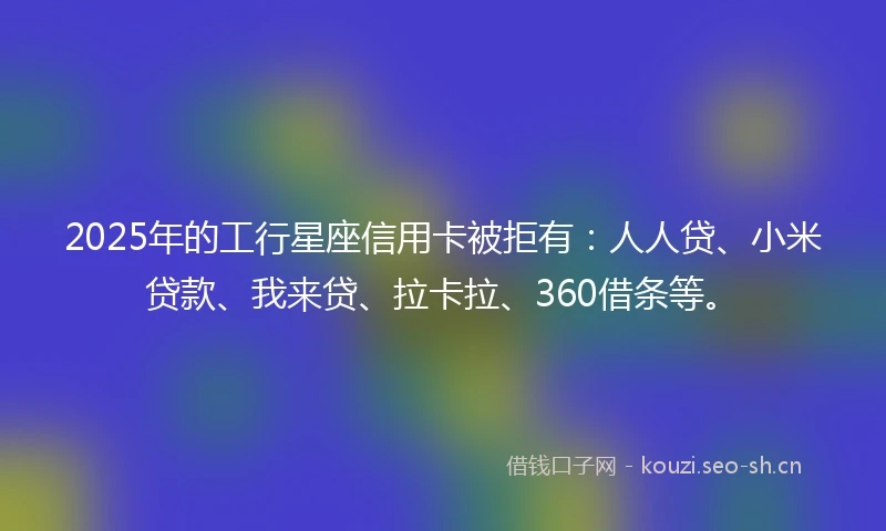 2025年的工行星座信用卡被拒有：人人贷、小米贷款、我来贷、拉卡拉、360借条等。