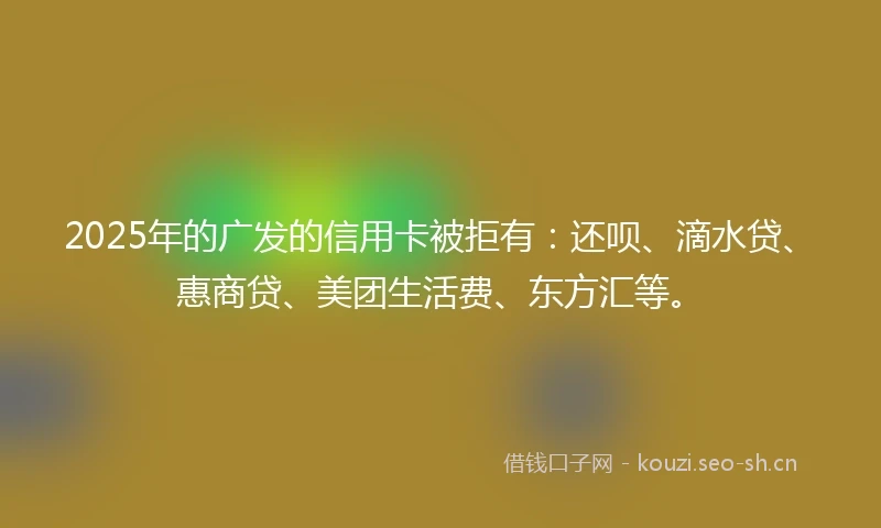 2025年的广发的信用卡被拒有：还呗、滴水贷、惠商贷、美团生活费、东方汇等。