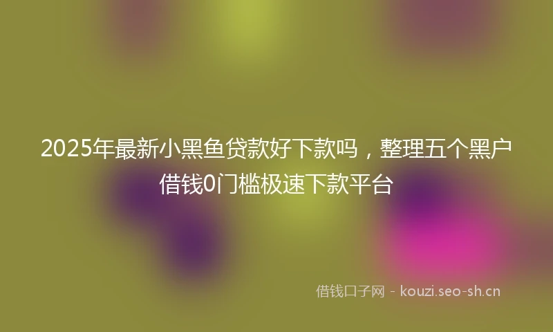 2025年最新小黑鱼贷款好下款吗，整理五个黑户借钱0门槛极速下款平台