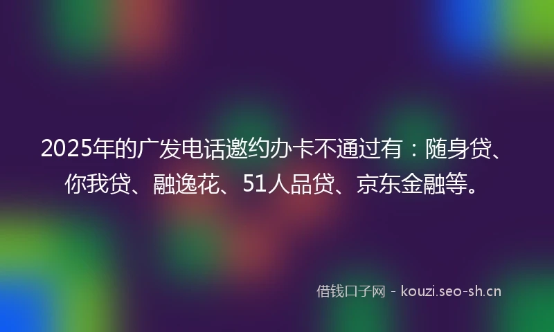 2025年的广发电话邀约办卡不通过有：随身贷、你我贷、融逸花、51人品贷、京东金融等。