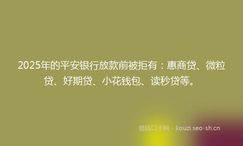 2025年的平安银行放款前被拒有：惠商贷、微粒贷、好期贷、小花钱包、读秒贷等。