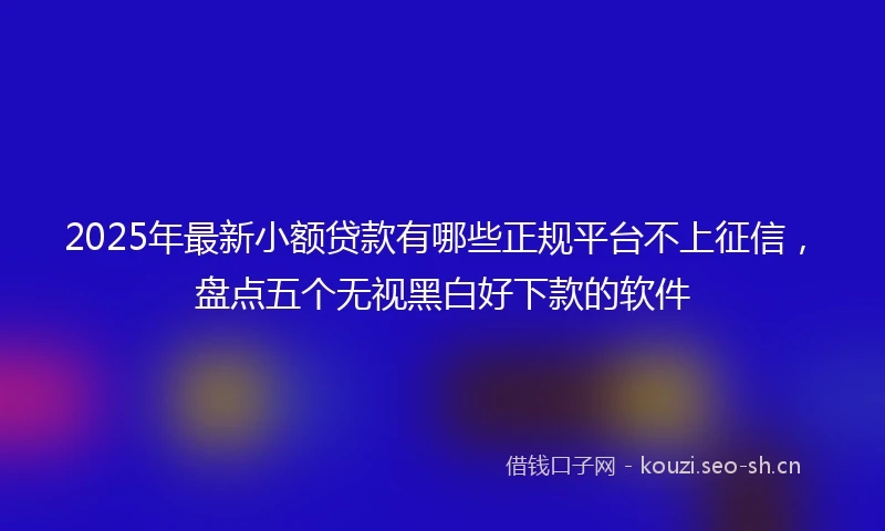 2025年最新小额贷款有哪些正规平台不上征信，盘点五个无视黑白好下款的软件