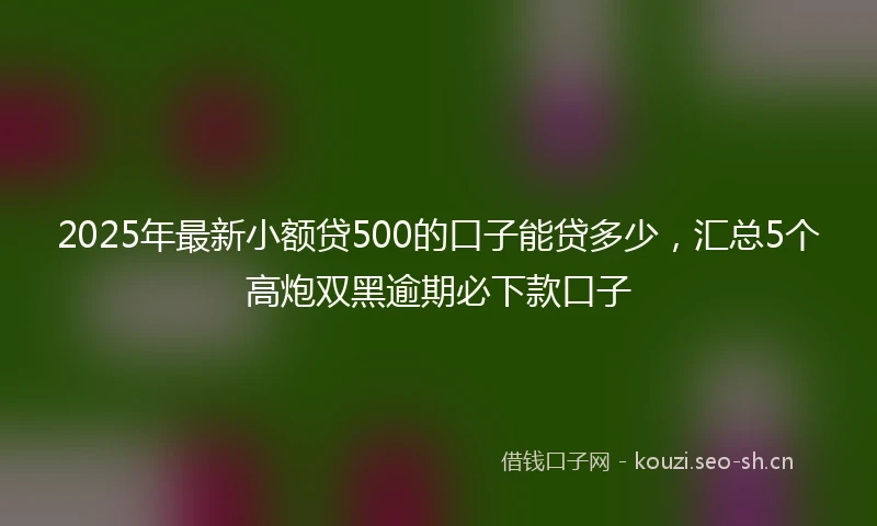 2025年最新小额贷500的口子能贷多少，汇总5个高炮双黑逾期必下款口子