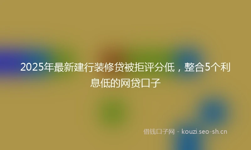 2025年最新建行装修贷被拒评分低，整合5个利息低的网贷口子