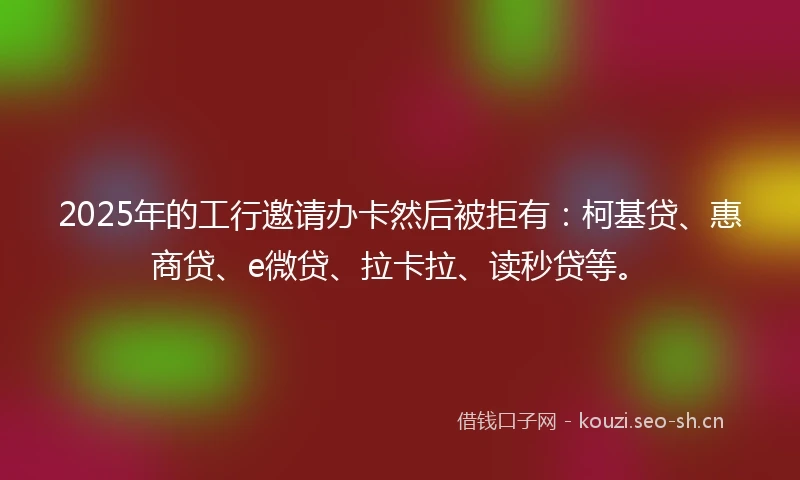 2025年的工行邀请办卡然后被拒有：柯基贷、惠商贷、e微贷、拉卡拉、读秒贷等。