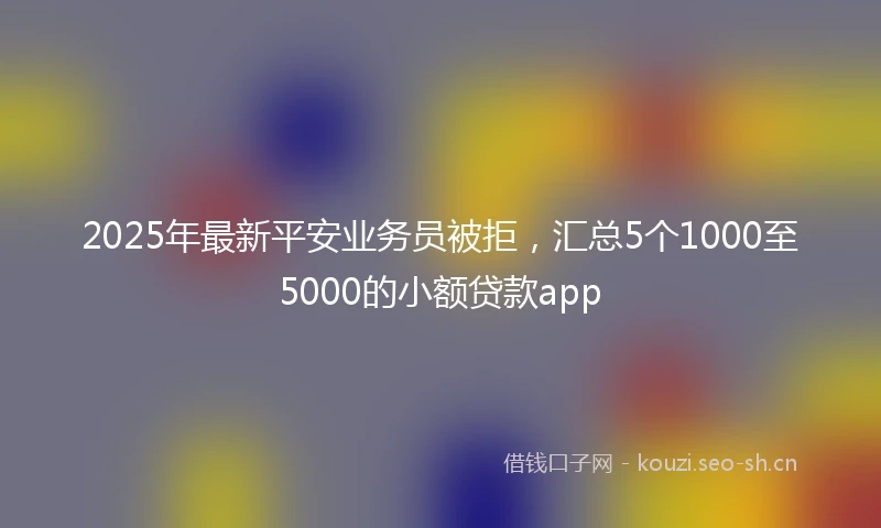 2025年最新平安业务员被拒，汇总5个1000至5000的小额贷款app