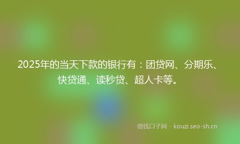 2025年的当天下款的银行有：团贷网、分期乐、快贷通、读秒贷、超人卡等。