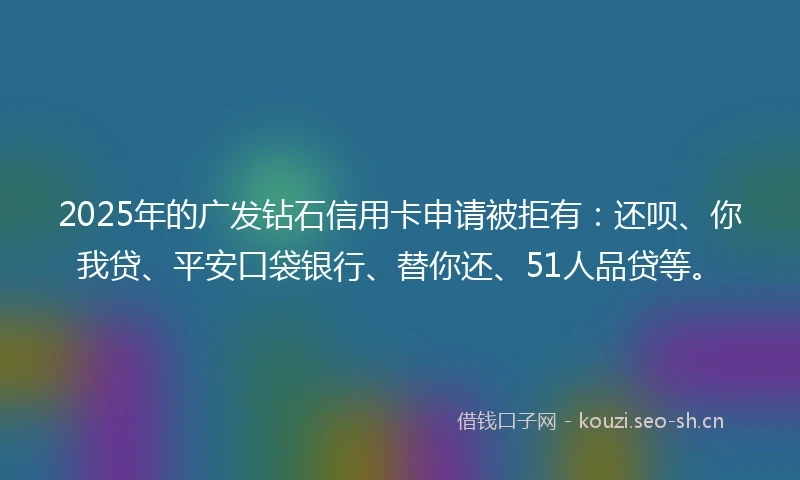 2025年的广发钻石信用卡申请被拒有：还呗、你我贷、平安口袋银行、替你还、51人品贷等。