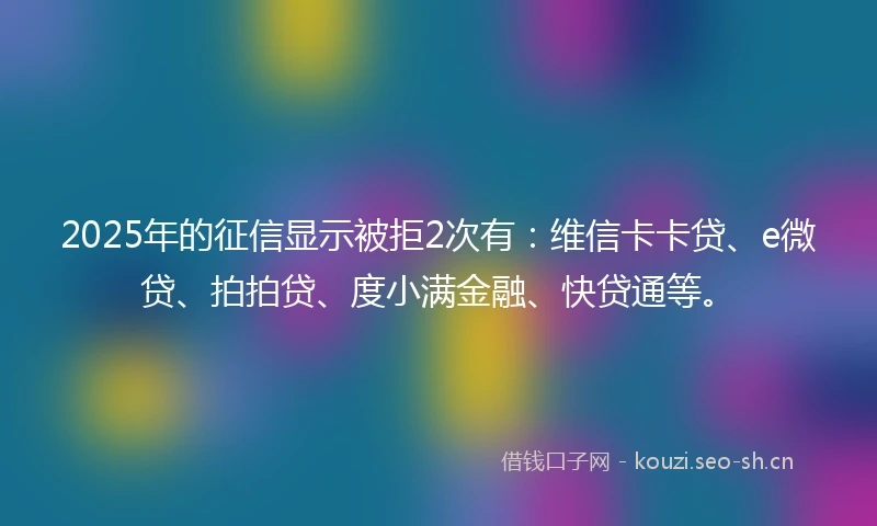 2025年的征信显示被拒2次有：维信卡卡贷、e微贷、拍拍贷、度小满金融、快贷通等。