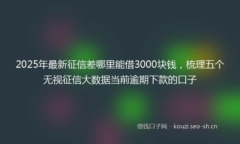 2025年最新征信差哪里能借3000块钱，梳理五个无视征信大数据当前逾期下款的口子