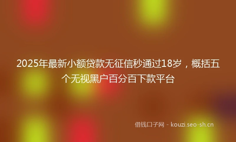 2025年最新小额贷款无征信秒通过18岁，概括五个无视黑户百分百下款平台