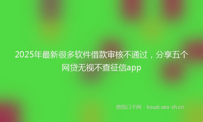 2025年最新很多软件借款审核不通过，分享五个网贷无视不查征信app