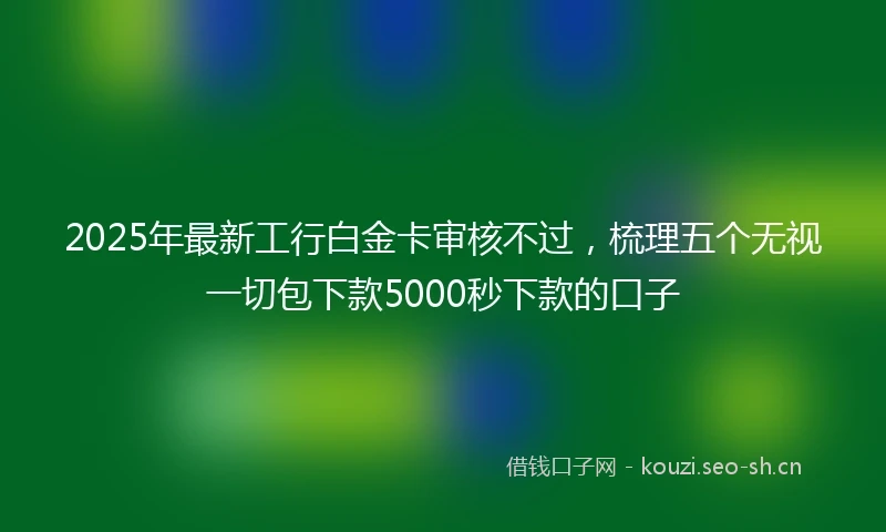 2025年最新工行白金卡审核不过，梳理五个无视一切包下款5000秒下款的口子