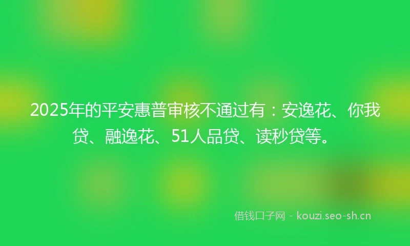 2025年的平安惠普审核不通过有：安逸花、你我贷、融逸花、51人品贷、读秒贷等。