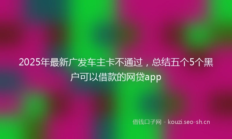 2025年最新广发车主卡不通过，总结五个5个黑户可以借款的网贷app