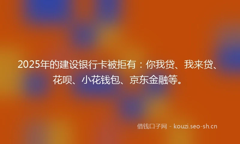 2025年的建设银行卡被拒有：你我贷、我来贷、花呗、小花钱包、京东金融等。