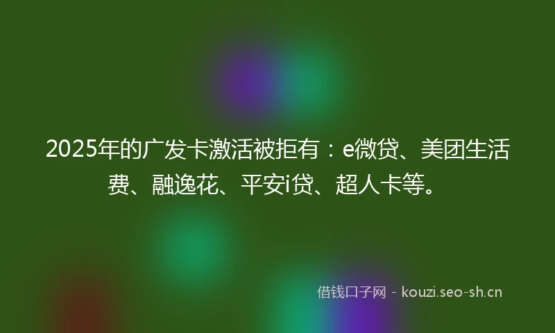 2025年的广发卡激活被拒有：e微贷、美团生活费、融逸花、平安i贷、超人卡等。