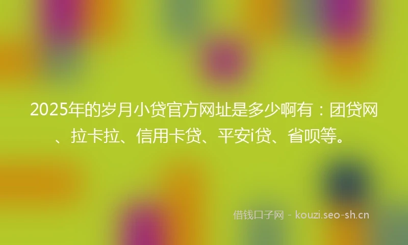 2025年的岁月小贷官方网址是多少啊有：团贷网、拉卡拉、信用卡贷、平安i贷、省呗等。