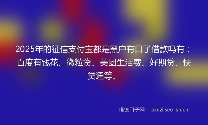 2025年的征信支付宝都是黑户有口子借款吗有：百度有钱花、微粒贷、美团生活费、好期贷、快贷通等。