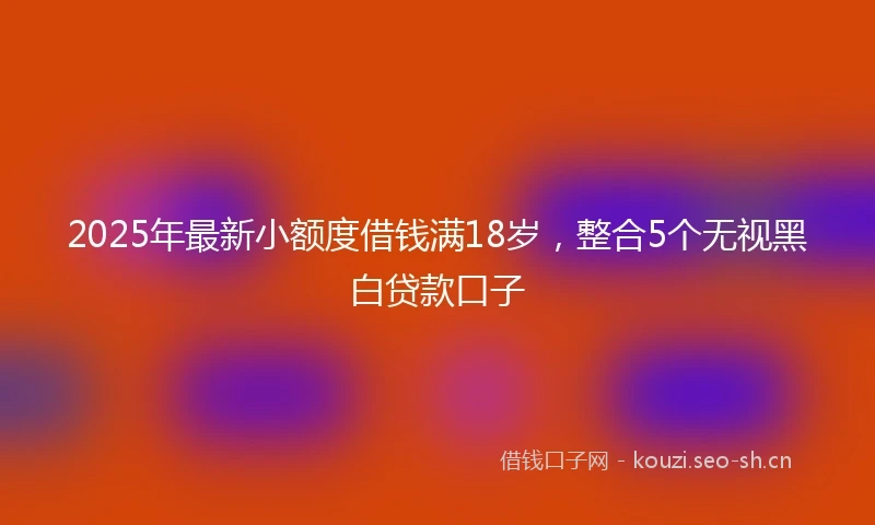 2025年最新小额度借钱满18岁，整合5个无视黑白贷款口子