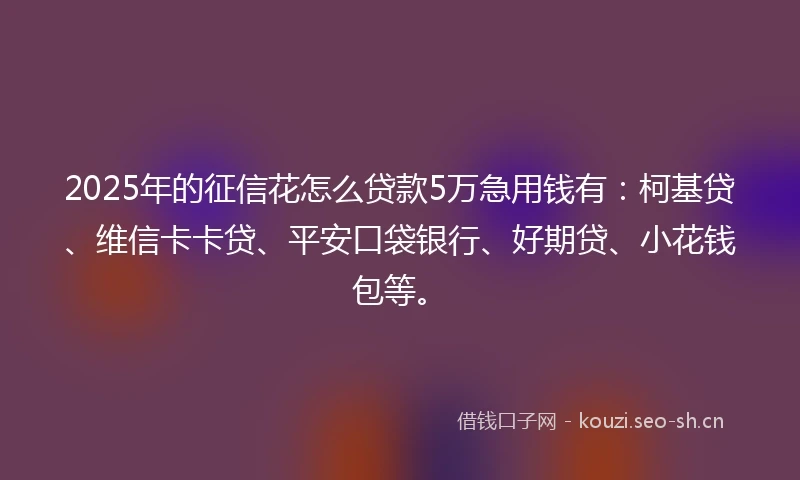 2025年的征信花怎么贷款5万急用钱有：柯基贷、维信卡卡贷、平安口袋银行、好期贷、小花钱包等。