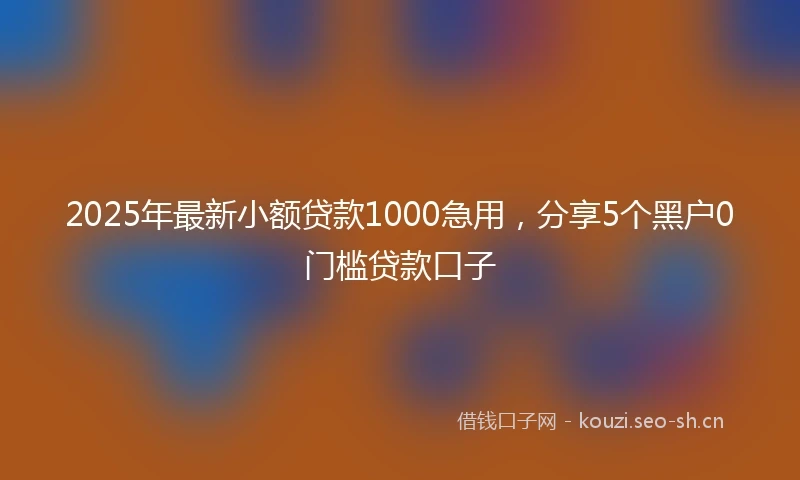 2025年最新小额贷款1000急用，分享5个黑户0门槛贷款口子