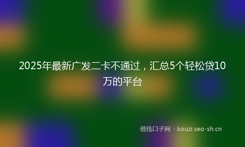 2025年最新广发二卡不通过，汇总5个轻松贷10万的平台