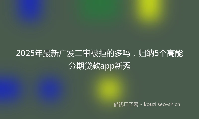 2025年最新广发二审被拒的多吗，归纳5个高能分期贷款app新秀