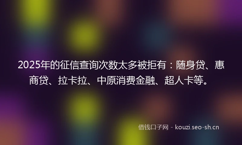 2025年的征信查询次数太多被拒有：随身贷、惠商贷、拉卡拉、中原消费金融、超人卡等。