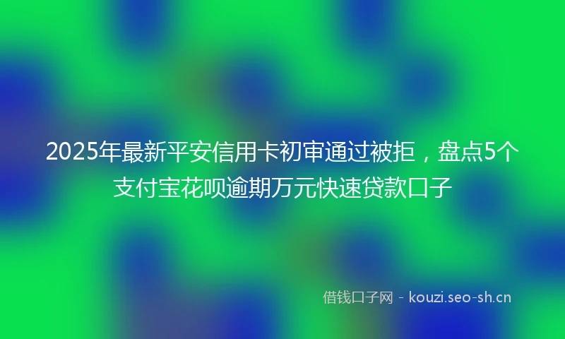 2025年最新平安信用卡初审通过被拒，盘点5个支付宝花呗逾期万元快速贷款口子