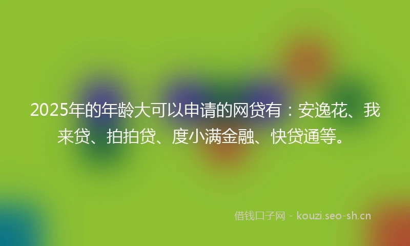 2025年的年龄大可以申请的网贷有：安逸花、我来贷、拍拍贷、度小满金融、快贷通等。