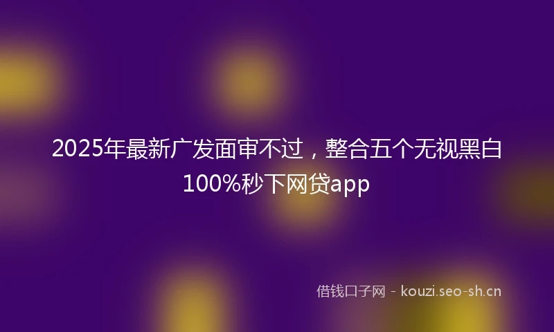 2025年最新广发面审不过，整合五个无视黑白100%秒下网贷app