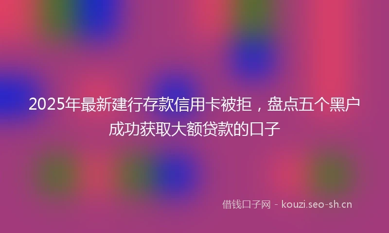 2025年最新建行存款信用卡被拒，盘点五个黑户成功获取大额贷款的口子