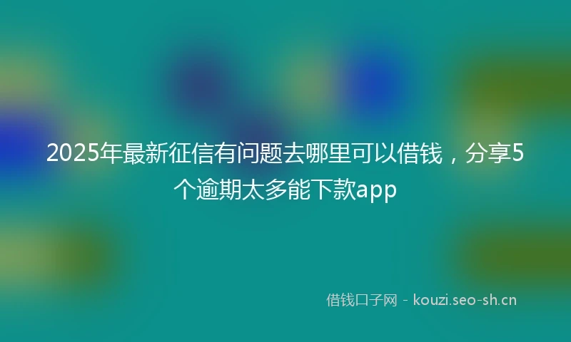 2025年最新征信有问题去哪里可以借钱，分享5个逾期太多能下款app