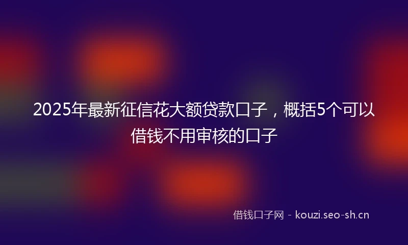 2025年最新征信花大额贷款口子，概括5个可以借钱不用审核的口子