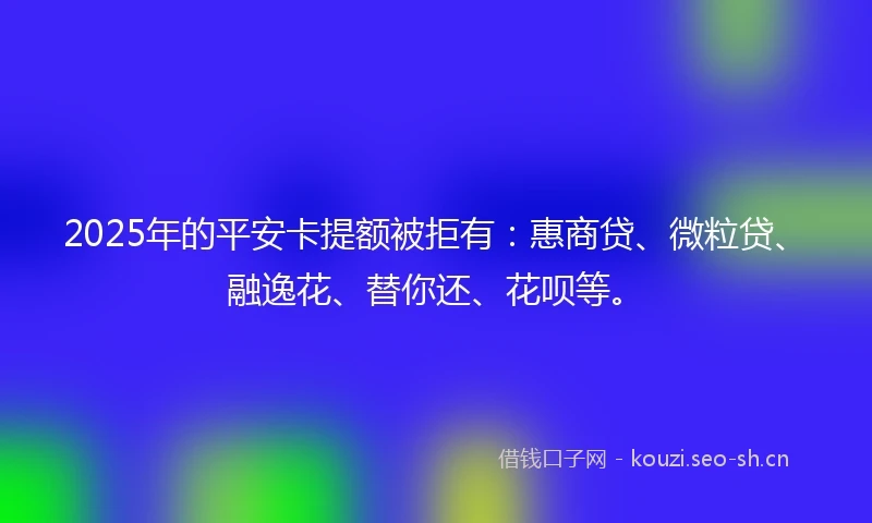 2025年的平安卡提额被拒有：惠商贷、微粒贷、融逸花、替你还、花呗等。
