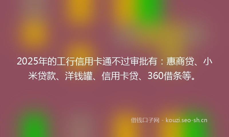 2025年的工行信用卡通不过审批有：惠商贷、小米贷款、洋钱罐、信用卡贷、360借条等。