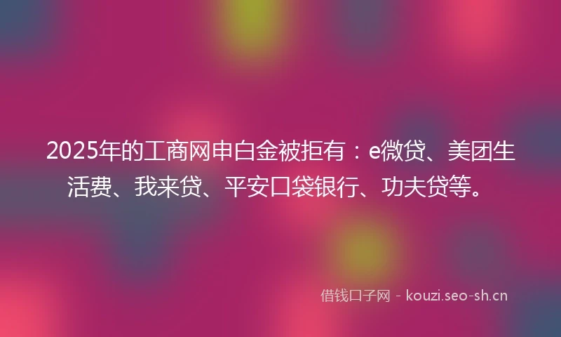 2025年的工商网申白金被拒有：e微贷、美团生活费、我来贷、平安口袋银行、功夫贷等。