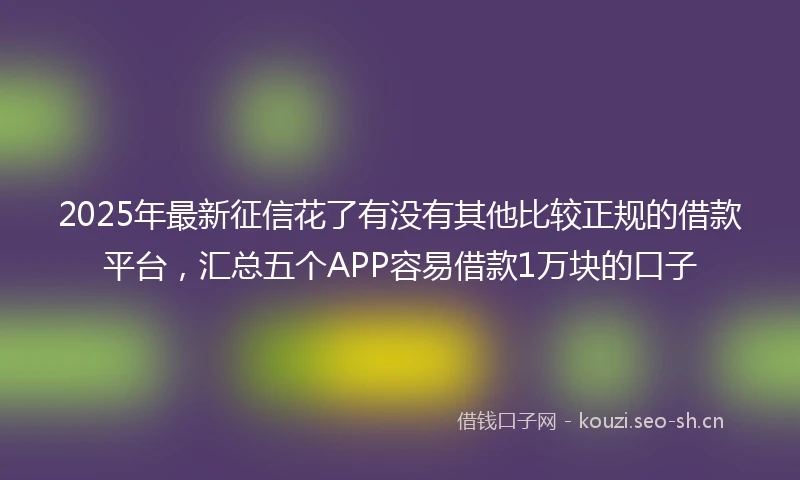 2025年最新征信花了有没有其他比较正规的借款平台，汇总五个APP容易借款1万块的口子
