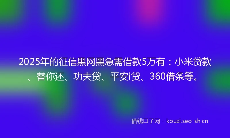 2025年的征信黑网黑急需借款5万有：小米贷款、替你还、功夫贷、平安i贷、360借条等。