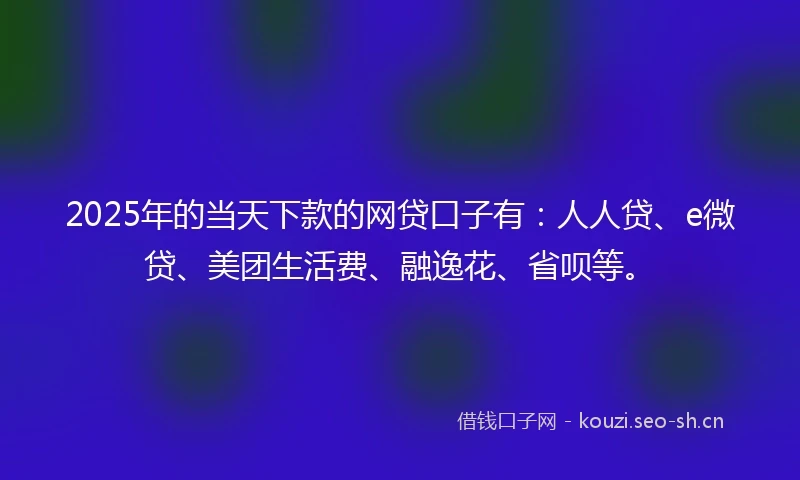 2025年的当天下款的网贷口子有：人人贷、e微贷、美团生活费、融逸花、省呗等。