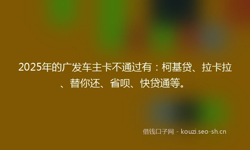 2025年的广发车主卡不通过有：柯基贷、拉卡拉、替你还、省呗、快贷通等。