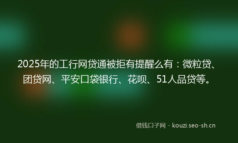 2025年的工行网贷通被拒有提醒么有：微粒贷、团贷网、平安口袋银行、花呗、51人品贷等。