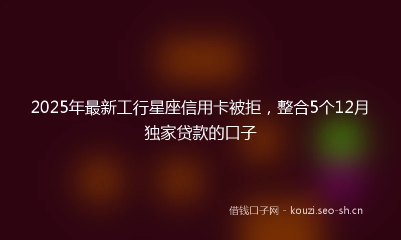 2025年最新工行星座信用卡被拒，整合5个12月独家贷款的口子